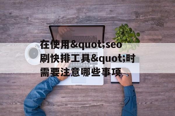 在使用&quot;seo刷快排工具&quot;时需要注意哪些事项