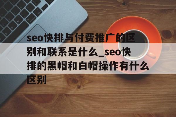 seo快排与付费推广的区别和联系是什么_seo快排的黑帽和白帽操作有什么区别
