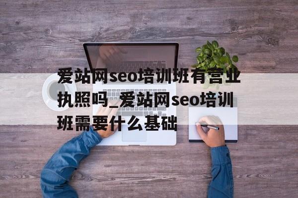 爱站网seo培训班有营业执照吗_爱站网seo培训班需要什么基础