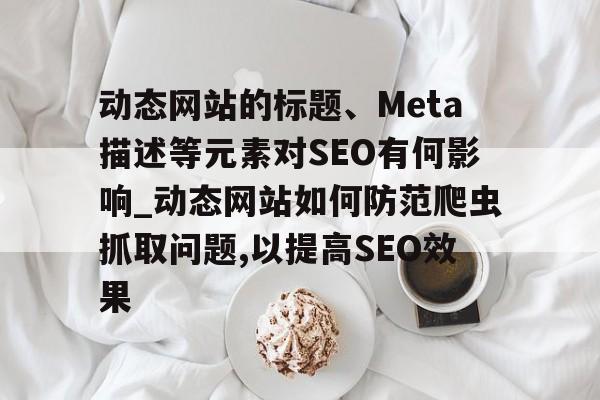 动态网站的标题、Meta描述等元素对SEO有何影响_动态网站如何防范爬虫抓取问题,以提高SEO效果