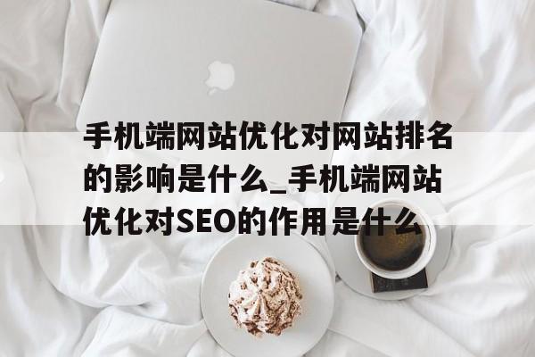 手机端网站优化对网站排名的影响是什么_手机端网站优化对SEO的作用是什么