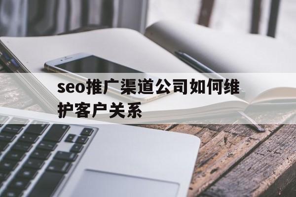 seo推广渠道公司如何维护客户关系
