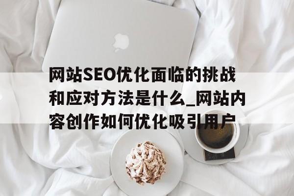 网站SEO优化面临的挑战和应对方法是什么_网站内容创作如何优化吸引用户